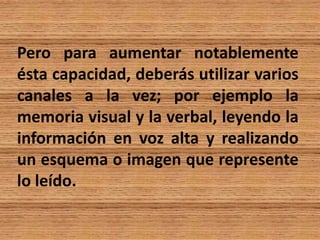 Pero para aumentar notablemente
ésta capacidad, deberás utilizar varios
canales a la vez; por ejemplo la
memoria visual y la verbal, leyendo la
información en voz alta y realizando
un esquema o imagen que represente
lo leído.
 