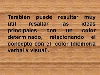 También puede resultar muy
útil resaltar las ideas
principales con un color
determinado, relacionando el
concepto con el color (memoria
verbal y visual).
 