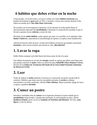 6 hábitos que debes evitar en la noche
Cenar pesado, ver la televisión y revisar tu celular son malos hábitos nocturnos que
pueden incrementar tu peso hasta en 50%, e incitarte a comer más calorías durante el día,
indica un estudio de la The Ohio State University.
De acuerdo con la investigación exponerse a la luz durante la noche puede alterar el
funcionamiento adecuado del metabolismo y disminuir tu sensación de saciedad, lo que te
llevará a quemar menos calorías y comer de más.
Olvidarte de los malos hábitos, cuales quiera que sean, sí es posible, en el siguiente video
Ranier Gutiérrez, especialista en neurobiología de apetito, te explica cómo modificarlos.
Además de hacerte subir de peso, existen otros hábitos nocturnos que pueden ocasionarte
insomnio y otros inconvenientes que alteran tu vida. ¡Descúbrelos!
1. Lavar la ropa
Globo Detén cualquier actividad fuerte dos horas antes de irte a la cama
Este hábito incrementa tus niveles de energía cuando se supone que deben estar bajos para
que puedas conciliar el sueño, indica en entrevista para Salud180, Ulises Jiménez Correa,
director de la Clínica de Trastornos del Sueño de la Universidad Nacional Autónoma
de México (UNAM).
2. Leer
Tratar de inducir el sueño mediante la lectura no es funcional, de hecho sucede todo lo
contrario. Debido a que tienes una luz encendida estimulas al cerebro a trabajar
nuevamente a un ritmo acelerado, informa Ulises Jiménez. Mejor acuéstate, apaga las luces
y espera a quedarte dormida.
3. Comer un postre
Introducir cantidades altas de azúcar en tu organismo durante la noche impide que tu
metabolismo tenga tiempo y energía para quemarla, lo cual perjudica tu peso, afirma
Kathleen Zelman, porta voz de la Academy of Nutrition and Dietetics. Por ello, cena
ligero y evita los dulces.
 