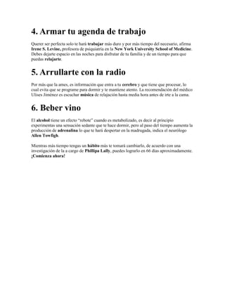 4. Armar tu agenda de trabajo
Querer ser perfecta solo te hará trabajar más duro y por más tiempo del necesario, afirma
Irene S. Levine, profesora de psiquiatría en la New York University School of Medicine.
Debes dejarte espacio en las noches para disfrutar de tu familia y de un tiempo para que
puedas relajarte.
5. Arrullarte con la radio
Por más que la ames, es información que entra a tu cerebro y que tiene que procesar, lo
cual evita que se programe para dormir y te mantiene atento. La recomendación del médico
Ulises Jiménez es escuchar música de relajación hasta media hora antes de irte a la cama.
6. Beber vino
El alcohol tiene un efecto “rebote” cuando es metabolizado, es decir al principio
experimentas una sensación sedante que te hace dormir, pero al paso del tiempo aumenta la
producción de adrenalina lo que te hará despertar en la madrugada, indica el neurólogo
Allen Towfigh.
Mientras más tiempo tengas un hábito más te tomará cambiarlo, de acuerdo con una
investigación de la a cargo de Phillipa Lally, puedes lograrlo en 66 días aproximadamente.
¡Comienza ahora!
 