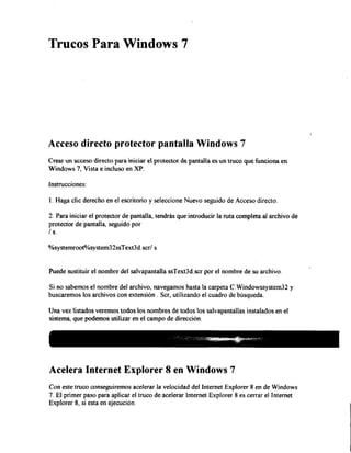 Trucos Para Windows 7

Acceso directo protector pantalla Windows 7
Crear un acceso directo para iniciar e protector de pantalla es u n truco que funciona en
Windows 7, Vista e incluso en XP.
instrucciones:
1. Haga clic derecho en el escritorio y seleccione Nuevo seguido de Acceso directo.
2. Para iniciar el protector de pantalla, tendrás que introducir la ruta completa al archivo de
protector de pantalla, seguido por
/s.
%systemroot%system32ssText3d.scr/ s

Puede sustituir el nombre del salvapantalla ssText3d.scr por el nombre de su archivo.
Si no sabemos el nombre del archivo, navegamos hasta la carpeta C:Windowssystem32 y
buscaremos los archivos con extensión . Ser, utilizando el cuadro de búsqueda.
Una vez listados veremos todos los nombres de todos los salvapantallas instalados en el
sistema, que podemos utilizar en el campo de dirección.
i g¡

mm m mm Í M i i mmâ

Acelera Internet Explorer 8 en Windows 7
conseguiremos acelerar

Con este truco
la velocidad del Internet Explorer 8 en de Windows
7. E l primer paso para aplicar el truco de acelerar Internet Explorer 8 es cerrar el Internet
Explorer 8, si esta en ejecución.

 