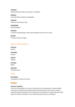 CPKTNWT:
Explotan todos los coches que tengas a tu alrededor.
BSXSGGC:
Los coches flotan cuando son impactados
COXEFGU:
Todos los coches tienen nitro.
AFSNMSMW:
Barcos voladores.
JCNRUAD:
Tu coche es indestructible y otros coches explotan al tocarlo con tu coche.
JBGVNB:
Tu coche circula por el agua.
Efectos meteorológicos:
AFZLLQLL:
Normal.
AUIFRVQS:
Lluvioso.
ICIKPYH:
Soleado.
CFVFGMJ:
Niebla.
CWJXUOC:
Tormenta Arena.
Otros:
BGLUAWML:
Los peatones te atacan con armas.
Trucos:
Atracción magnética:
Inicia una nueva partida, y en vez de ir al barrio de Cj, ve a el aeropuerto. Cuando estésallí,
encontraras un automóvil con calcamonías de Coca-Cola, Pepsi y otras marcas, rompe la
puerta del conductor puesto que no se puede abrir normalmente, y cuando vayas por la calle
todos los coches se van sobre ti, con la ventaja de que este auto no se destruye.
 