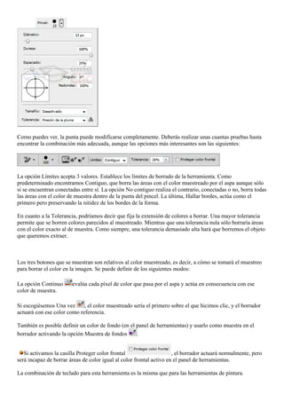 Como puedes ver, la punta puede modificarse completamente. Deberás realizar unas cuantas pruebas hasta
encontrar la combinación más adecuada, aunque las opciones más interesantes son las siguientes:
La opción Límites acepta 3 valores. Establece los límites de borrado de la herramienta. Como
predeterminado encontramos Contiguo, que borra las áreas con el color muestreado por el aspa aunque sólo
si se encuentran conectadas entre sí. La opción No contiguo realiza el contrario, conectadas o no, borra todas
las áreas con el color de muestra dentro de la punta del pincel. La última, Hallar bordes, actúa como el
primero pero preservando la nitidez de los bordes de la forma.
En cuanto a la Tolerancia, podríamos decir que fija la extensión de colores a borrar. Una mayor tolerancia
permite que se borren colores parecidos al muestreado. Mientras que una tolerancia nula sólo borraría áreas
con el color exacto al de muestra. Como siempre, una tolerancia demasiado alta hará que borremos el objeto
que queremos extraer.
Los tres botones que se muestran son relativos al color muestreado, es decir, a cómo se tomará el muestreo
para borrar el color en la imagen. Se puede definir de los siguientes modos:
La opción Continuo evalúa cada píxel de color que pasa por el aspa y actúa en consecuencia con ese
color de muestra.
Si escogiésemos Una vez , el color muestreado sería el primero sobre el que hicimos clic, y el borrador
actuará con ese color como referencia.
También es posible definir un color de fondo (en el panel de herramientas) y usarlo como muestra en el
borrador activando la opción Muestra de fondos .
Si activamos la casilla Proteger color frontal , el borrador actuará normalmente, pero
será incapaz de borrar áreas de color igual al color frontal activo en el panel de herramientas.
La combinación de teclado para esta herramienta es la misma que para las herramientas de pintura.
 