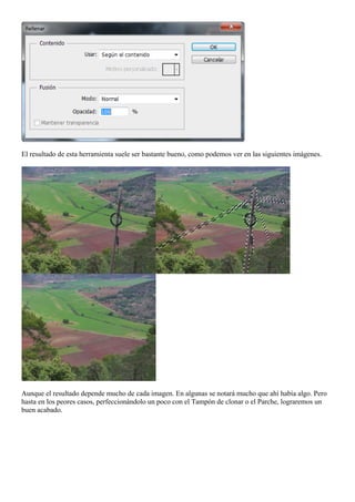 El resultado de esta herramienta suele ser bastante bueno, como podemos ver en las siguientes imágenes.
Aunque el resultado depende mucho de cada imagen. En algunas se notará mucho que ahí había algo. Pero
hasta en los peores casos, perfeccionándolo un poco con el Tampón de clonar o el Parche, lograremos un
buen acabado.
 
