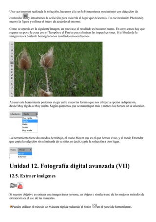 Una vez tenemos realizada la selección, hacemos clic en la Herramienta movimiento con detección de
contenido y arrastramos la selección para moverla al lugar que deseemos. En ese momento Photoshop
mueve la figura y rellena el hueco de acuerdo al entorno.
Como se aprecia en la siguiente imagen, en este caso el resultado es bastante bueno. En otros casos hay que
repasar un poco la zona con el Tampón o el Parche para eliminar las imperfecciones. Si el fondo de la
imagen no es bastante homogéneo los resultados no son buenos.
Al usar esta herramienta podemos elegir entre cinco las formas que nos ofrece la opción Adaptación,
desde Muy rígida a Muy suelta. Según queramos que se mantengan más o menos los bordes de la selección.
La herramienta tiene dos modos de trabajo, el modo Mover que es el que hemos visto, y el modo Extender
que copia la selección sin eliminarla de su sitio, es decir, copia la selección a otro lugar.
Unidad 12. Fotografía digital avanzada (VII)
12.5. Extraer imágenes
Si nuestro objetivo es extraer una imagen (una persona, un objeto o similar) uno de los mejores métodos de
extracción es el uso de las máscaras.
Puedes utilizar el método de Máscara rápida pulsando el botón en el panel de herramientas.
 