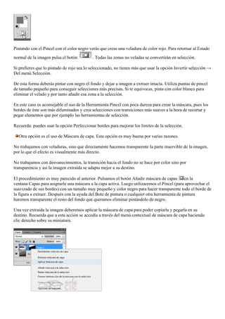 Pintando con el Pincel con el color negro verás que creas una veladura de color rojo. Para retornar al Estado
normal de la imagen pulsa el botón . Todas las zonas no veladas se convertirán en selección.
Si prefieres que lo pintado de rojo sea lo seleccionado, no tienes más que usar la opción Invertir selección →
Del menú Selección.
De esta forma deberás pintar con negro el fondo y dejar a imagen a extraer intacta. Utiliza puntas de pincel
de tamaño pequeño para conseguir selecciones más precisas. Si te equivocas, pinta con color blanco para
eliminar el velado y por tanto añadir esa zona a la selección.
En este caso es aconsejable el uso de la Herramienta Pincel con poca dureza para crear la máscara, pues los
bordes de éste son más difuminados y crea selecciones con transiciones más suaves a la hora de recortar y
pegar elementos que por ejemplo las herramientas de selección.
Recuerda: puedes usar la opción Perfeccionar bordes para mejorar los límites de la selección.
Otra opción es el uso de Máscara de capa. Esta opción es muy buena por varias razones.
No trabajamos con veladuras, sino que directamente hacemos transparente la parte inservible de la imagen,
por lo que el efecto es visualmente más directo.
No trabajamos con desvanecimientos, la transición hacia el fondo no se hace por color sino por
transparencia y así la imagen extraída se adapta mejor a su destino.
El procedimiento es muy parecido al anterior. Pulsamos el botón Añadir máscara de capas en la
ventana Capas para asignarle una máscara a la capa activa. Luego utilizaremos el Pincel (para aprovechar el
suavizado de sus bordes) con un tamaño muy pequeño y color negro para hacer transparente todo el borde de
la figura a extraer. Después con la ayuda del Bote de pintura o cualquier otra herramienta de pintura
haremos transparente el resto del fondo que queramos eliminar pintándolo de negro.
Una vez extraída la imagen deberemos aplicar la máscara de capa para poder copiarla y pegarla en su
destino. Recuerda que a esta acción se accedía a través del menú contextual de máscara de capa haciendo
clic derecho sobre su miniatura.
 