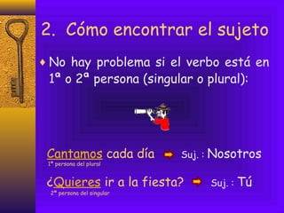 2. Cómo encontrar el sujeto
♦ No hay problema si el verbo está en
 1ª o 2ª persona (singular o plural):




 Cantamos cada día          Suj. :   Nosotros
 1ª persona del plural


 ¿Quieres ir a la fiesta?            Suj. :   Tú
  2ª persona del singular
 