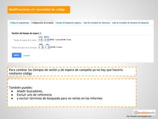 Modificaciones sin necesidad de código




Para cambiar los tiempos de sesión y de espera de campaña ya no hay que hacerlo
mediante código



También puedes:
 ● Añadir buscadores,
 ● Excluir urls de referencia
 ● y excluir términos de búsqueda para no verlos en los informes




                                                                                  http://analisis-web.blogspot.com
 
