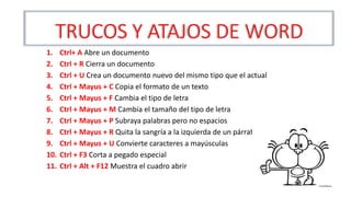 TRUCOS Y ATAJOS DE WORD
1. Ctrl+ A Abre un documento
2. Ctrl + R Cierra un documento
3. Ctrl + U Crea un documento nuevo del mismo tipo que el actual
4. Ctrl + Mayus + C Copia el formato de un texto
5. Ctrl + Mayus + F Cambia el tipo de letra
6. Ctrl + Mayus + M Cambia el tamaño del tipo de letra
7. Ctrl + Mayus + P Subraya palabras pero no espacios
8. Ctrl + Mayus + R Quita la sangría a la izquierda de un párrafo
9. Ctrl + Mayus + U Convierte caracteres a mayúsculas
10. Ctrl + F3 Corta a pegado especial
11. Ctrl + Alt + F12 Muestra el cuadro abrir
 