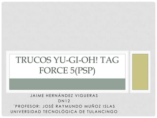 TRUCOS YU-GI-OH! TAG
     FORCE 5(PSP)

       JAIME HERNÁNDEZ VIGUERAS
                  DN12
 ´PROFESOR: JOSÉ RAYMUNDO MUÑOZ ISLAS
UNIVERSIDAD TECNOLÓGICA DE TULANCINGO
 