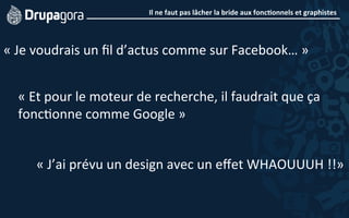 Il	
  ne	
  faut	
  pas	
  lâcher	
  la	
  bride	
  aux	
  fonc4onnels	
  et	
  graphistes	
  
	
  
«	
  Je	
  voudrais	
  un	
  ﬁl	
  d’actus	
  comme	
  sur	
  Facebook…	
  »	
  
«	
  Et	
  pour	
  le	
  moteur	
  de	
  recherche,	
  il	
  faudrait	
  que	
  ça	
  
fonc5onne	
  comme	
  Google	
  »	
  
«	
  J’ai	
  prévu	
  un	
  design	
  avec	
  un	
  eﬀet	
  WHAOUUUH	
  !!»	
  
 