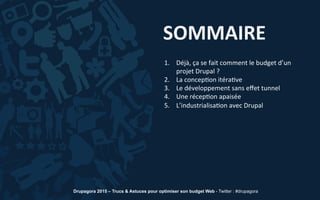 SOMMAIRE	
  
1.  Déjà,	
  ça	
  se	
  fait	
  comment	
  le	
  budget	
  d’un	
  
projet	
  Drupal	
  ?	
  
2.  La	
  concep5on	
  itéra5ve	
  
3.  Le	
  développement	
  sans	
  eﬀet	
  tunnel	
  
4.  Une	
  récep5on	
  apaisée	
  
5.  L’industrialisa5on	
  avec	
  Drupal	
  
Drupagora 2015 – Trucs & Astuces pour optimiser son budget Web - Twitter : #drupagora
 
