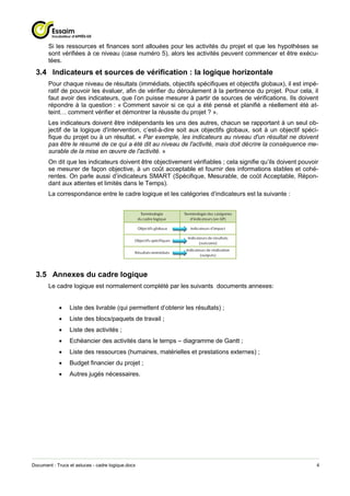 Si les ressources et finances sont allouées pour les activités du projet et que les hypothèses se
       sont vérifiées à ce niveau (case numéro 5), alors les activités peuvent commencer et être exécu-
       tées.
 3.4 Indicateurs et sources de vérification : la logique horizontale
       Pour chaque niveau de résultats (immédiats, objectifs spécifiques et objectifs globaux), il est impé-
       ratif de pouvoir les évaluer, afin de vérifier du déroulement à la pertinence du projet. Pour cela, il
       faut avoir des indicateurs, que l’on puisse mesurer à partir de sources de vérifications. Ils doivent
       répondre à la question : « Comment savoir si ce qui a été pensé et planifié a réellement été at-
       teint… comment vérifier et démontrer la réussite du projet ? ».
       Les indicateurs doivent être indépendants les uns des autres, chacun se rapportant à un seul ob-
       jectif de la logique d'intervention, c’est-à-dire soit aux objectifs globaux, soit à un objectif spéci-
       fique du projet ou à un résultat. « Par exemple, les indicateurs au niveau d'un résultat ne doivent
       pas être le résumé de ce qui a été dit au niveau de l'activité, mais doit décrire la conséquence me-
       surable de la mise en œuvre de l'activité. »
       On dit que les indicateurs doivent être objectivement vérifiables ; cela signifie qu’ils doivent pouvoir
       se mesurer de façon objective, à un coût acceptable et fournir des informations stables et cohé-
       rentes. On parle aussi d’indicateurs SMART (Spécifique, Mesurable, de coût Acceptable, Répon-
       dant aux attentes et limités dans le Temps).
       La correspondance entre le cadre logique et les catégories d’indicateurs est la suivante :




 3.5 Annexes du cadre logique
       Le cadre logique est normalement complété par les suivants documents annexes:


                Liste des livrable (qui permettent d’obtenir les résultats) ;
                Liste des blocs/paquets de travail ;
                Liste des activités ;
                Echéancier des activités dans le temps – diagramme de Gantt ;
                Liste des ressources (humaines, matérielles et prestations externes) ;
                Budget financier du projet ;
                Autres jugés nécessaires.




Document : Trucs et astuces - cadre logique.docx                                                              4
 