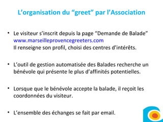 L’organisation du “greet” par l’Association Le visiteur s’inscrit depuis la page “Demande de Balade”  www.marseilleprovencegreeters.com Il renseigne son profil, choisi des centres d’intérêts.  L’outil de gestion automatisée des Balades recherche un bénévole qui présente le plus d’affinités potentielles.  Lorsque que le bénévole accepte la balade, il reçoit les coordonnées du visiteur.  L’ensemble des échanges se fait par email. 