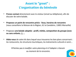 Avant le “greet” :  L’organisation du bénévole Prenez contact  directement avec le visiteur (email ou téléphone), afin de discuter de votre balade. Proposez un point de rencontre précis  -  lieux, horaires de rencontre  (nous conseillons la Maison de la Région, 61 la Canebière, 13001 Marseille) Proposez  une balade adaptée  :  profil, météo, composition du groupe (avec ou sans enfants…), … Aidez-vous  de votre kit dans lequel vous trouverez les bon plans concernant : les restaurants, les structures touristiques, les évènements culturels à venir…  N’hésitez pas à modifier votre planning et à l’adapter si besoin  au moment de la rencontre. 
