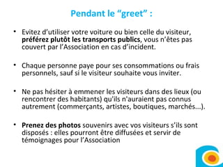 Pendant le “greet” : Evitez d’utiliser votre voiture ou bien celle du visiteur,  préférez plutôt les transports publics , vous n’êtes pas couvert par l’Association en cas d’incident. Chaque personne paye pour ses consommations ou frais personnels, sauf si le visiteur souhaite vous inviter.  Ne pas hésiter à emmener les visiteurs dans des lieux (ou rencontrer des habitants) qu'ils n'auraient pas connus autrement (commerçants, artistes, boutiques, marchés...).  Prenez des photos  souvenirs avec vos visiteurs s’ils sont disposés : elles pourront être diffusées et servir de témoignages pour l’Association 