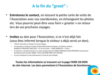A la fin du “greet” : Entretenez le contact , en laissant la petite carte de visite de l’Association avec vos coordonnées, en échangeant les photos etc. Vous pourrez peut-être vous faire « greeter » en retour lors de vos prochains voyages. Invitez  au don pour l’Association, si ce n’est déjà fait (vous êtes informé lorsque le visiteur a déjà versé un don).  ‘ Online’ sécurisée en utilisant le service Paypal,  En envoyant un chèque à l’ordre de Marseille Provence Greeters, à l’adresse suivante : MARSEILLE PROVENCE GREETERS – 22 rue de Forbin – 13002 MARSEILLE – France En faisant un virement bancaire sur notre compte bancaire CREDIT AGRICOLE ALPES PROVENCE International Banking Account Number (IBAN) : FR76 1130 6000 9400 5191 5400 062 En vous remettant un don directement à l’issue de votre balade. Toutes les informations se trouvent sur la page FAIRE UN DON  du site internet. Les dons permettent à l’Association de fonctionner. 