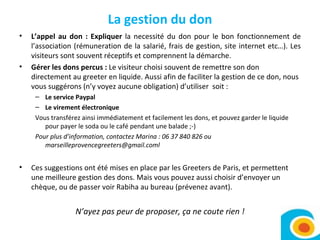 La gestion du don L’appel au don : Expliquer  la necessité du don pour le bon fonctionnement de l’association (rémuneration de la salarié, frais de gestion, site internet etc…). Les visiteurs sont souvent réceptifs et comprennent la démarche.  Gérer les dons percus :  Le visiteur choisi souvent de remettre son don directement au greeter en liquide. Aussi afin de faciliter la gestion de ce don, nous vous suggérons (n’y voyez aucune obligation) d’utiliser  soit :  Le service Paypal Le virement électronique Vous transférez ainsi immédiatement et facilement les dons, et pouvez garder le liquide pour payer le soda ou le café pendant une balade ;-)  Pour plus d’information, contactez Marina : 06 37 840 826 ou marseilleprovencegreeters@gmail.coml Ces suggestions ont été mises en place par les Greeters de Paris, et permettent une meilleure gestion des dons. Mais vous pouvez aussi choisir d’envoyer un chèque, ou de passer voir Rabiha au bureau (prévenez avant).  N’ayez pas peur de proposer, ça ne coute rien ! 