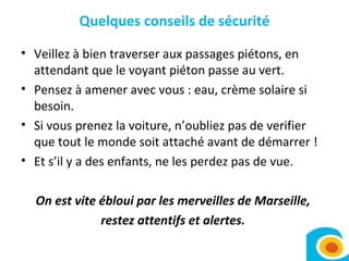 Quelques conseils de sécurité Veillez à bien traverser aux passages piétons, en attendant que le voyant piéton passe au vert.  Pensez à amener avec vous : eau, crème solaire si besoin.  Si vous prenez la voiture, n’oubliez pas de verifier que tout le monde soit attaché avant de démarrer !  Et s’il y a des enfants, ne les perdez pas de vue.  On est vite ébloui par les merveilles de Marseille,  restez attentifs et alertes.  