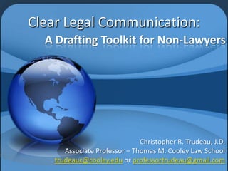 A Drafting Toolkit for Non-Lawyers
Christopher R. Trudeau, J.D.
Associate Professor – Thomas M. Cooley Law School
trudeauc@cooley.edu or professortrudeau@gmail.com
Clear Legal Communication:
 