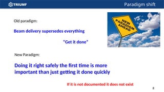 Paradigm shift
New Paradigm:
Doing it right safely the first time is more
important than just getting it done quickly
Old paradigm:
Beam delivery supersedes everything
“Get it done”
If it is not documented it does not exist
8
 