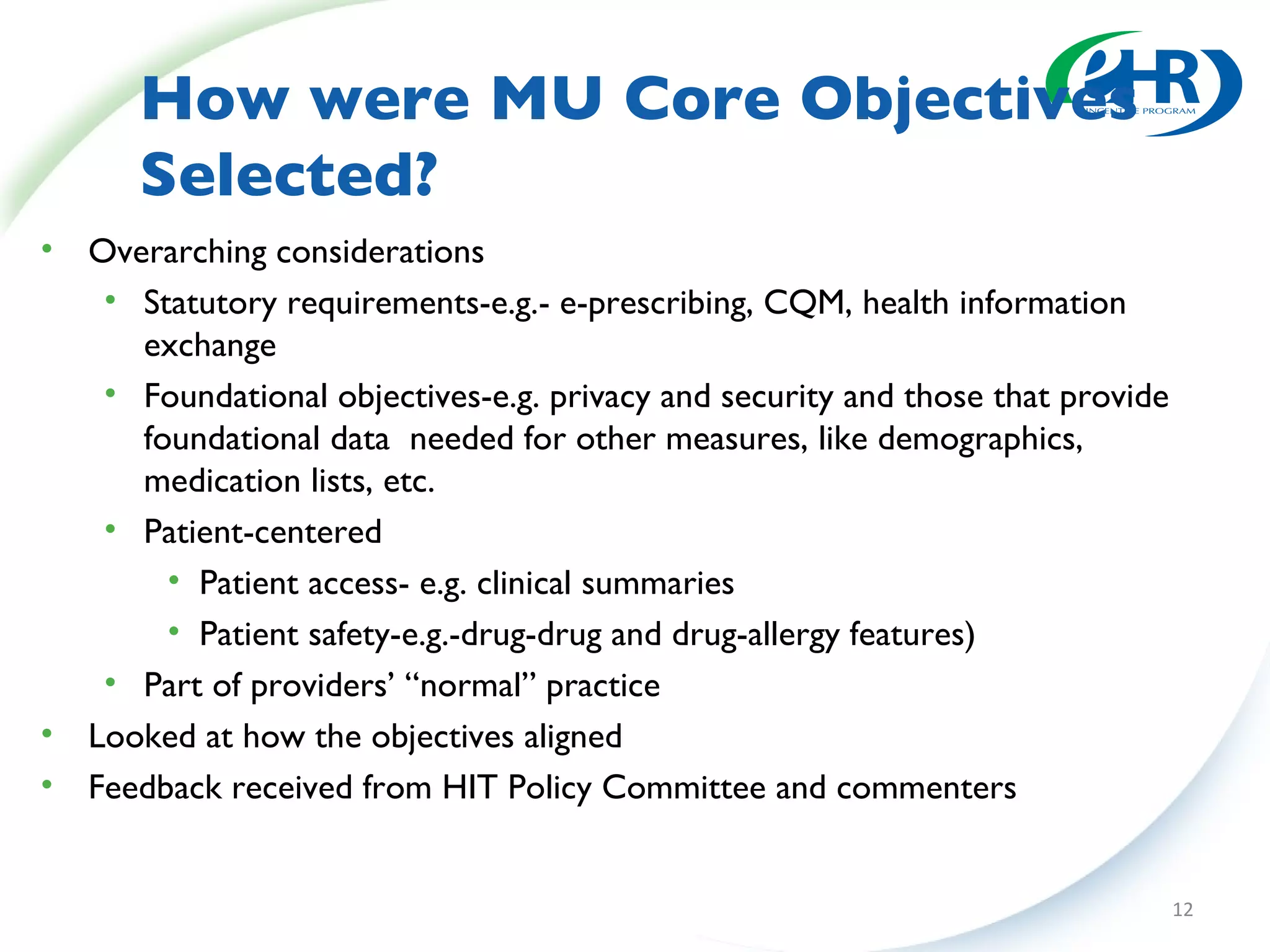 How were MU Core Objectives Selected? Overarching considerations Statutory requirements-e.g.- e-prescribing, CQM, health information exchange Foundational objectives-e.g. privacy and security and those that provide foundational data  needed for other measures, like demographics, medication lists, etc. Patient-centered Patient access- e.g. clinical summaries Patient safety-e.g.-drug-drug and drug-allergy features) Part of providers’ “normal” practice Looked at how the objectives aligned Feedback received from HIT Policy Committee and commenters 