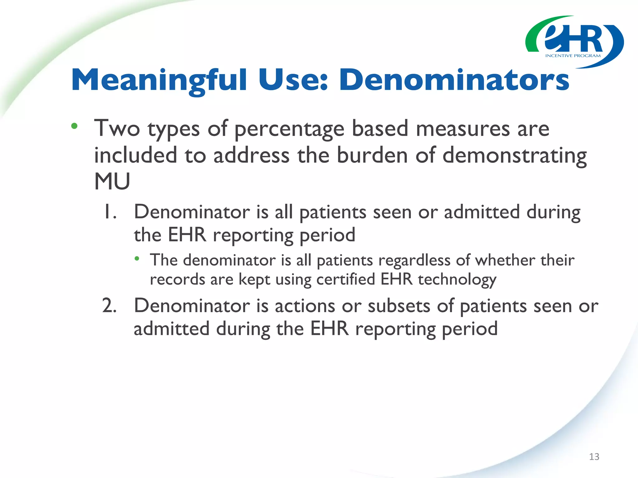 Meaningful Use: Denominators Two types of percentage based measures are included to address the burden of demonstrating MU Denominator is all patients seen or admitted during the EHR reporting period The denominator is all patients regardless of whether their records are kept using certified EHR technology Denominator is actions or subsets of patients seen or admitted during the EHR reporting period 