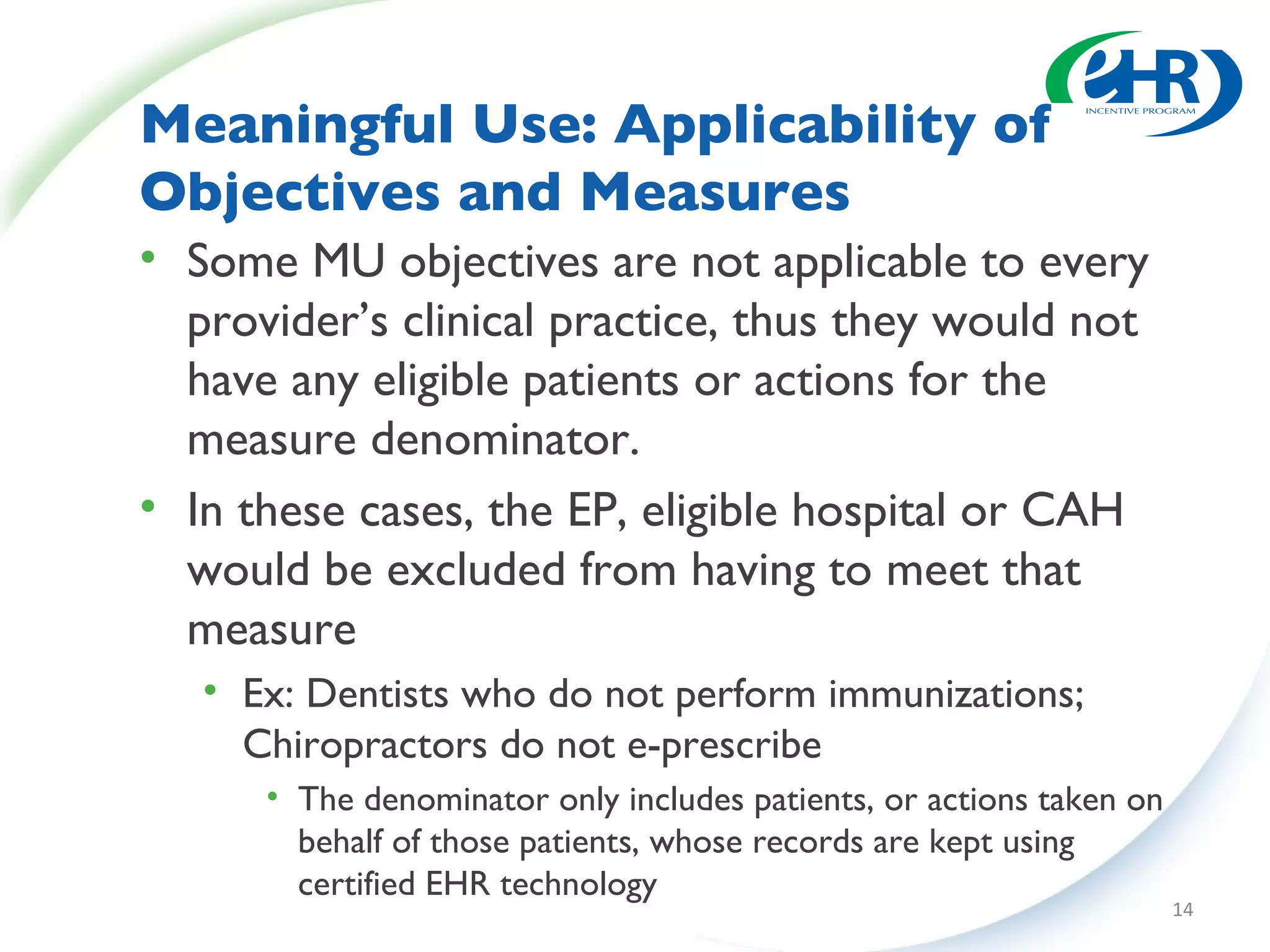 Meaningful Use: Applicability of Objectives and Measures Some MU objectives are not applicable to every provider’s clinical practice, thus they would not have any eligible patients or actions for the measure denominator.  In these cases, the EP, eligible hospital or CAH would be excluded from having to meet that measure  Ex: Dentists who do not perform immunizations; Chiropractors do not e-prescribe  The denominator only includes patients, or actions taken on behalf of those patients, whose records are kept using certified EHR technology 