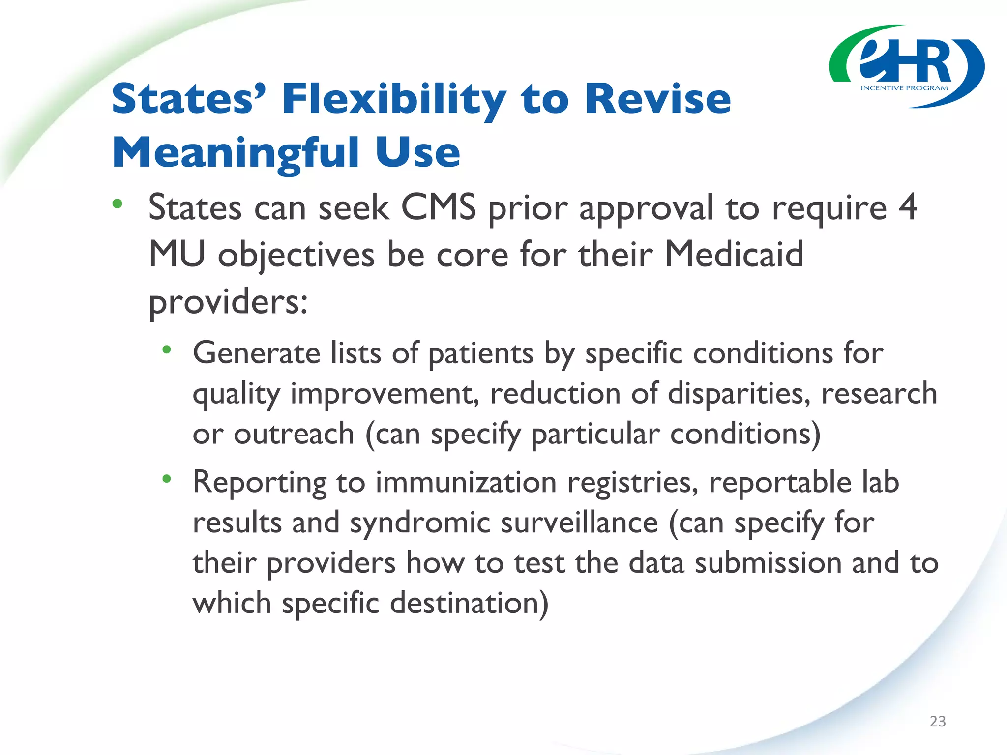 States’ Flexibility to Revise  Meaningful Use States can seek CMS prior approval to require 4 MU objectives be core for their Medicaid providers: Generate lists of patients by specific conditions for quality improvement, reduction of disparities, research or outreach (can specify particular conditions) Reporting to immunization registries, reportable lab results and syndromic surveillance (can specify for their providers how to test the data submission and to which specific destination) 