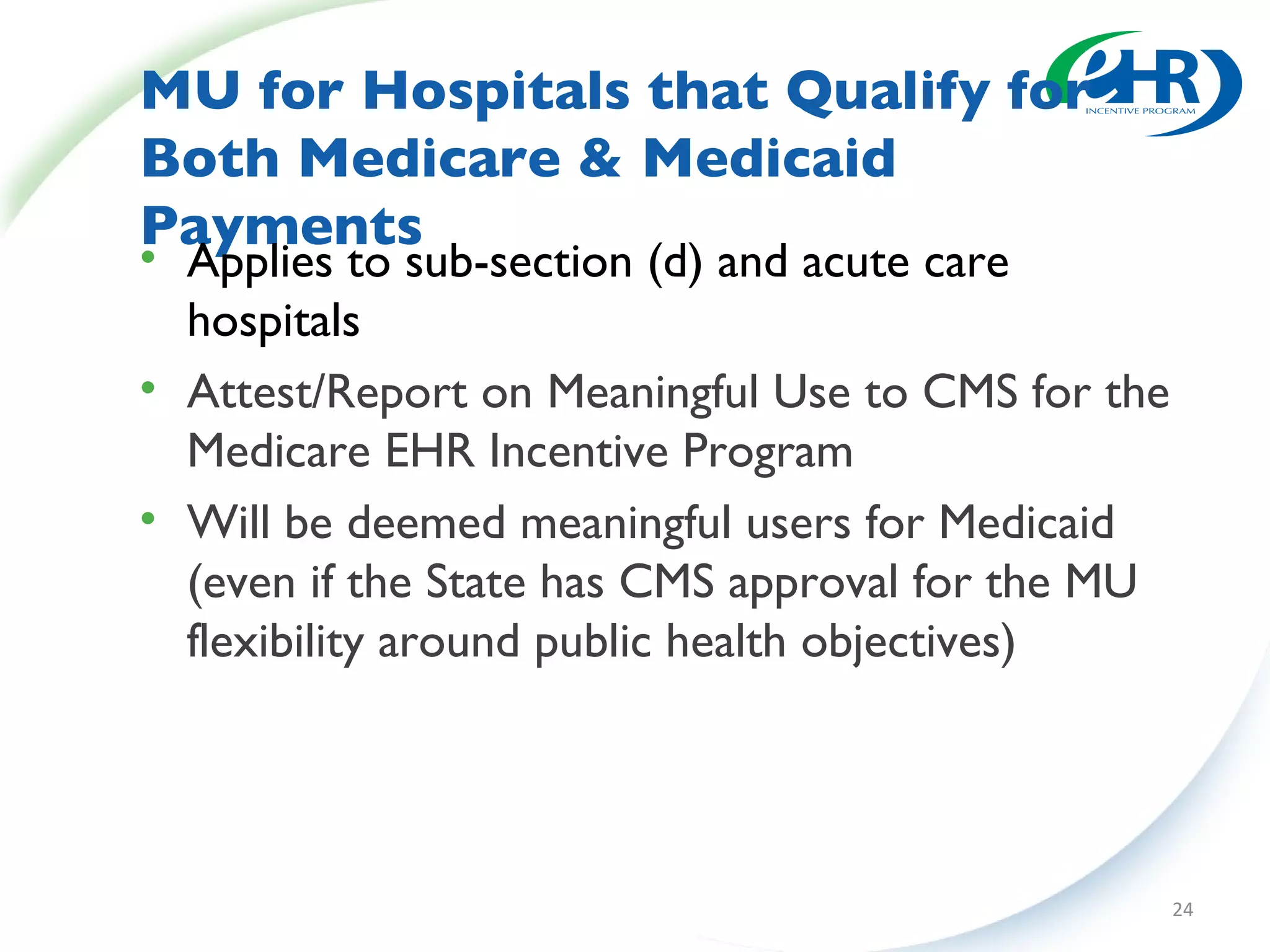 MU for Hospitals that Qualify for  Both Medicare & Medicaid Payments Applies to sub-section (d) and acute care hospitals Attest/Report on Meaningful Use to CMS for the Medicare EHR Incentive Program Will be deemed meaningful users for Medicaid (even if the State has CMS approval for the MU flexibility around public health objectives) 