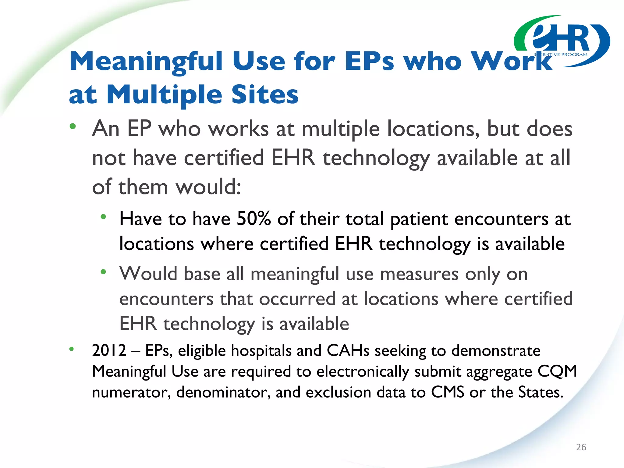 Meaningful Use for EPs who Work at Multiple Sites An EP who works at multiple locations, but does not have certified EHR technology available at all of them would: Have to have 50% of their total patient encounters at locations where certified EHR technology is available Would base all meaningful use measures only on encounters that occurred at locations where certified EHR technology is available 2012 – EPs, eligible hospitals and CAHs seeking to demonstrate Meaningful Use are required to electronically submit aggregate CQM numerator, denominator, and exclusion data to CMS or the States. 