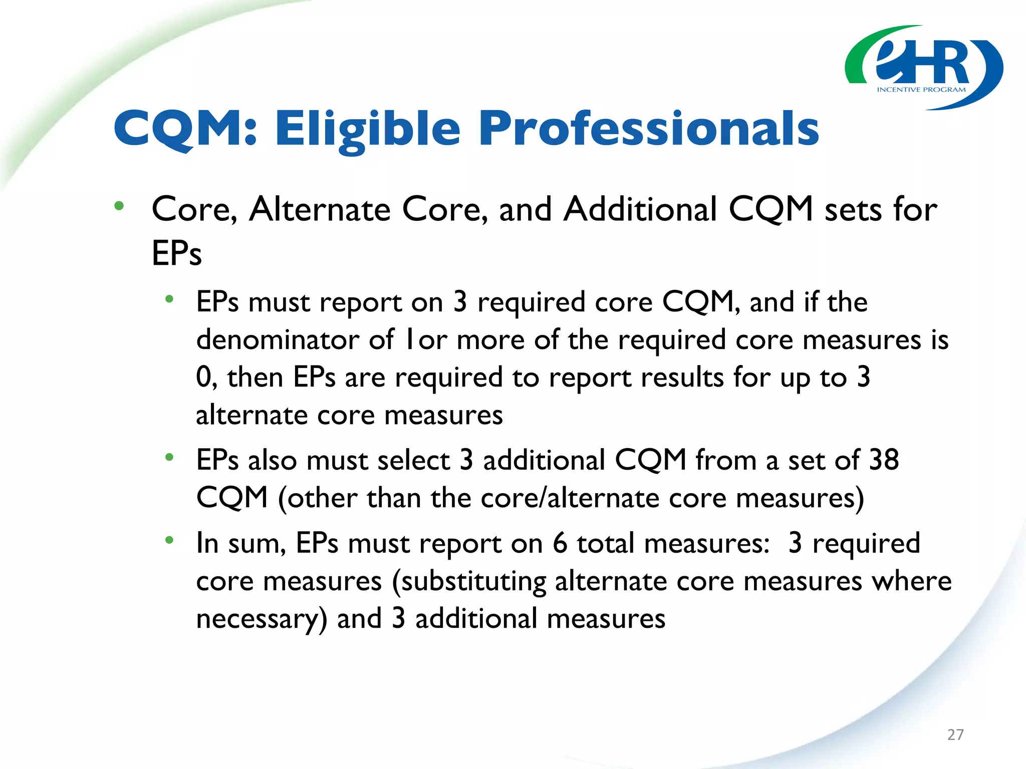 CQM: Eligible Professionals Core, Alternate Core, and Additional CQM sets for EPs EPs must report on 3 required core CQM, and if the denominator of 1or more of the required core measures is 0, then EPs are required to report results for up to 3 alternate core measures EPs also must select 3 additional CQM from a set of 38 CQM (other than the core/alternate core measures) In sum, EPs must report on 6 total measures:  3 required core measures (substituting alternate core measures where necessary) and 3 additional measures 