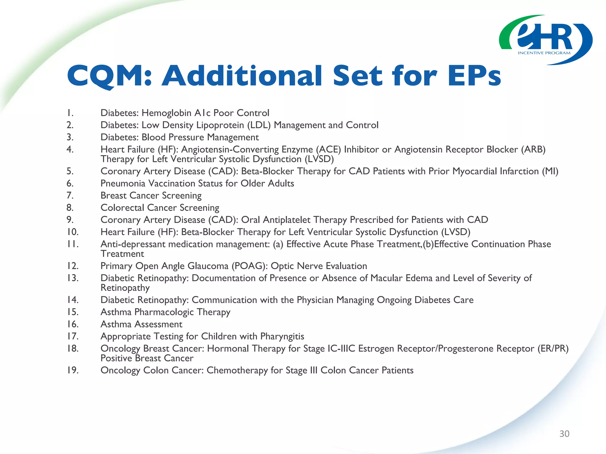CQM: Additional Set for EPs Diabetes: Hemoglobin A1c Poor Control  Diabetes: Low Density Lipoprotein (LDL) Management and Control  Diabetes: Blood Pressure Management Heart Failure (HF): Angiotensin-Converting Enzyme (ACE) Inhibitor or Angiotensin Receptor Blocker (ARB) Therapy for Left Ventricular Systolic Dysfunction (LVSD)  Coronary Artery Disease (CAD): Beta-Blocker Therapy for CAD Patients with Prior Myocardial Infarction (MI) Pneumonia Vaccination Status for Older Adults Breast Cancer Screening Colorectal Cancer Screening Coronary Artery Disease (CAD): Oral Antiplatelet Therapy Prescribed for Patients with CAD Heart Failure (HF): Beta-Blocker Therapy for Left Ventricular Systolic Dysfunction (LVSD) Anti-depressant medication management: (a) Effective Acute Phase Treatment,(b)Effective Continuation Phase Treatment Primary Open Angle Glaucoma (POAG): Optic Nerve Evaluation  Diabetic Retinopathy: Documentation of Presence or Absence of Macular Edema and Level of Severity of Retinopathy  Diabetic Retinopathy: Communication with the Physician Managing Ongoing Diabetes Care Asthma Pharmacologic Therapy  Asthma Assessment Appropriate Testing for Children with Pharyngitis Oncology Breast Cancer: Hormonal Therapy for Stage IC-IIIC Estrogen Receptor/Progesterone Receptor (ER/PR) Positive Breast Cancer  Oncology Colon Cancer: Chemotherapy for Stage III Colon Cancer Patients  