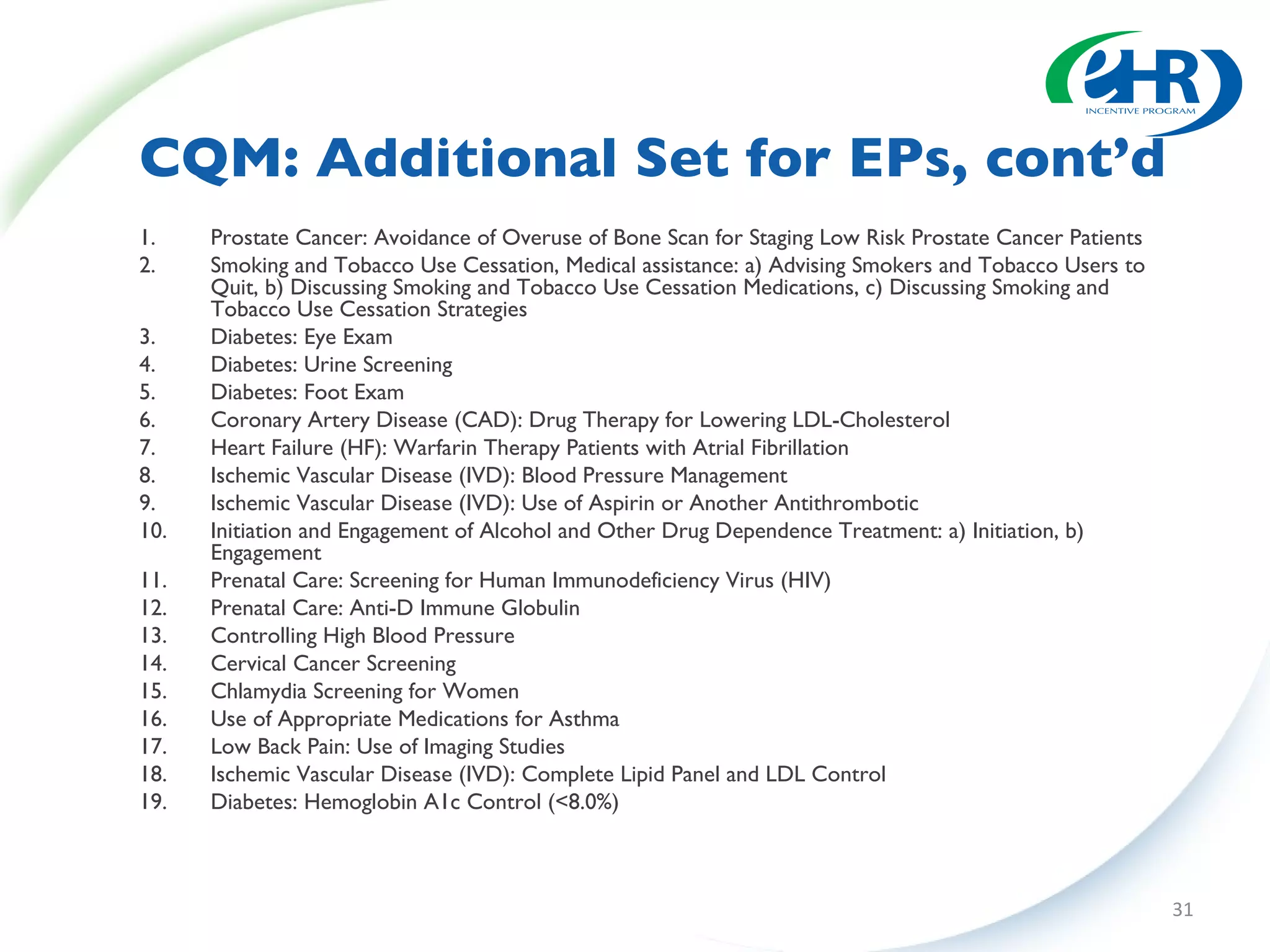 CQM: Additional Set for EPs, cont’d Prostate Cancer: Avoidance of Overuse of Bone Scan for Staging Low Risk Prostate Cancer Patients Smoking and Tobacco Use Cessation, Medical assistance: a) Advising Smokers and Tobacco Users to Quit, b) Discussing Smoking and Tobacco Use Cessation Medications, c) Discussing Smoking and Tobacco Use Cessation Strategies  Diabetes: Eye Exam Diabetes: Urine Screening Diabetes: Foot Exam Coronary Artery Disease (CAD): Drug Therapy for Lowering LDL-Cholesterol Heart Failure (HF): Warfarin Therapy Patients with Atrial Fibrillation Ischemic Vascular Disease (IVD): Blood Pressure Management  Ischemic Vascular Disease (IVD): Use of Aspirin or Another Antithrombotic  Initiation and Engagement of Alcohol and Other Drug Dependence Treatment: a) Initiation, b) Engagement Prenatal Care: Screening for Human Immunodeficiency Virus (HIV) Prenatal Care: Anti-D Immune Globulin Controlling High Blood Pressure  Cervical Cancer Screening Chlamydia Screening for Women  Use of Appropriate Medications for Asthma  Low Back Pain: Use of Imaging Studies  Ischemic Vascular Disease (IVD): Complete Lipid Panel and LDL Control  Diabetes: Hemoglobin A1c Control (<8.0%) 