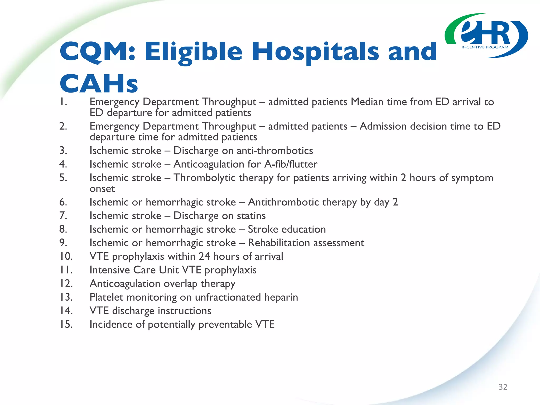 CQM: Eligible Hospitals and CAHs Emergency Department Throughput – admitted patients Median time from ED arrival to ED departure for admitted patients Emergency Department Throughput – admitted patients – Admission decision time to ED departure time for admitted patients Ischemic stroke – Discharge on anti-thrombotics Ischemic stroke – Anticoagulation for A-fib/flutter Ischemic stroke – Thrombolytic therapy for patients arriving within 2 hours of symptom onset Ischemic or hemorrhagic stroke – Antithrombotic therapy by day 2 Ischemic stroke – Discharge on statins Ischemic or hemorrhagic stroke – Stroke education Ischemic or hemorrhagic stroke – Rehabilitation assessment VTE prophylaxis within 24 hours of arrival Intensive Care Unit VTE prophylaxis Anticoagulation overlap therapy Platelet monitoring on unfractionated heparin VTE discharge instructions Incidence of potentially preventable VTE 