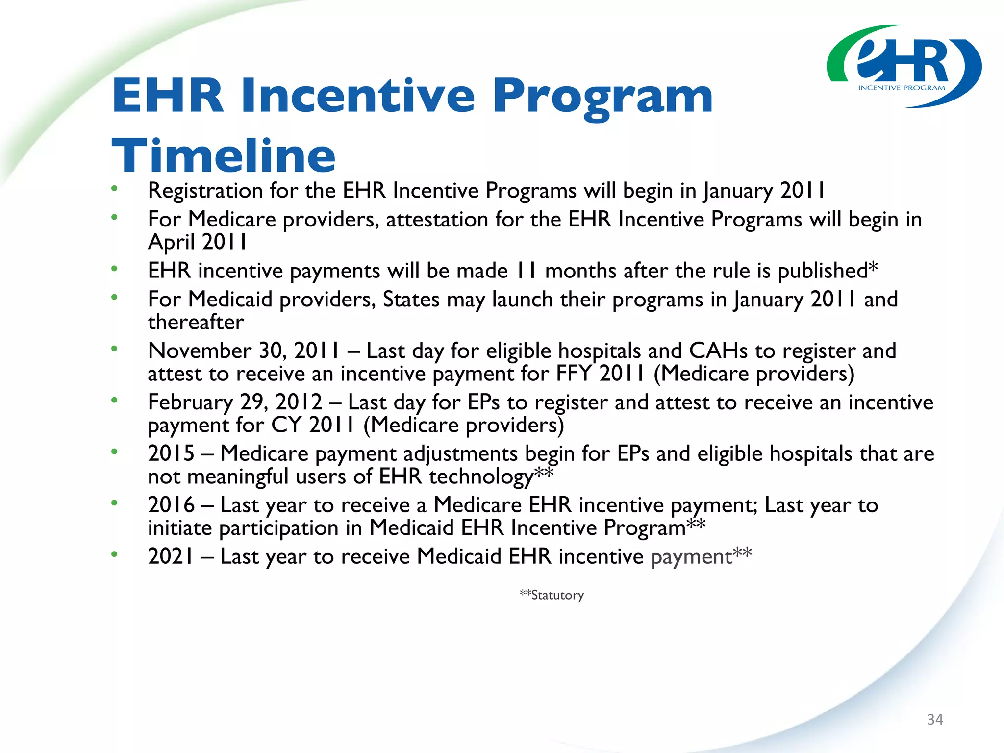 EHR Incentive Program Timeline Registration for the EHR Incentive Programs will begin in January 2011 For Medicare providers, attestation for the EHR Incentive Programs will begin in April 2011 EHR incentive payments will be made 11 months after the rule is published* For Medicaid providers, States may launch their programs in January 2011 and thereafter November 30, 2011 – Last day for eligible hospitals and CAHs to register and attest to receive an incentive payment for FFY 2011 (Medicare providers) February 29, 2012 – Last day for EPs to register and attest to receive an incentive payment for CY 2011 (Medicare providers) 2015 – Medicare payment adjustments begin for EPs and eligible hospitals that are not meaningful users of EHR technology** 2016 – Last year to receive a Medicare EHR incentive payment; Last year to initiate participation in Medicaid EHR Incentive Program** 2021 – Last year to receive Medicaid EHR incentive  payment** **Statutory 