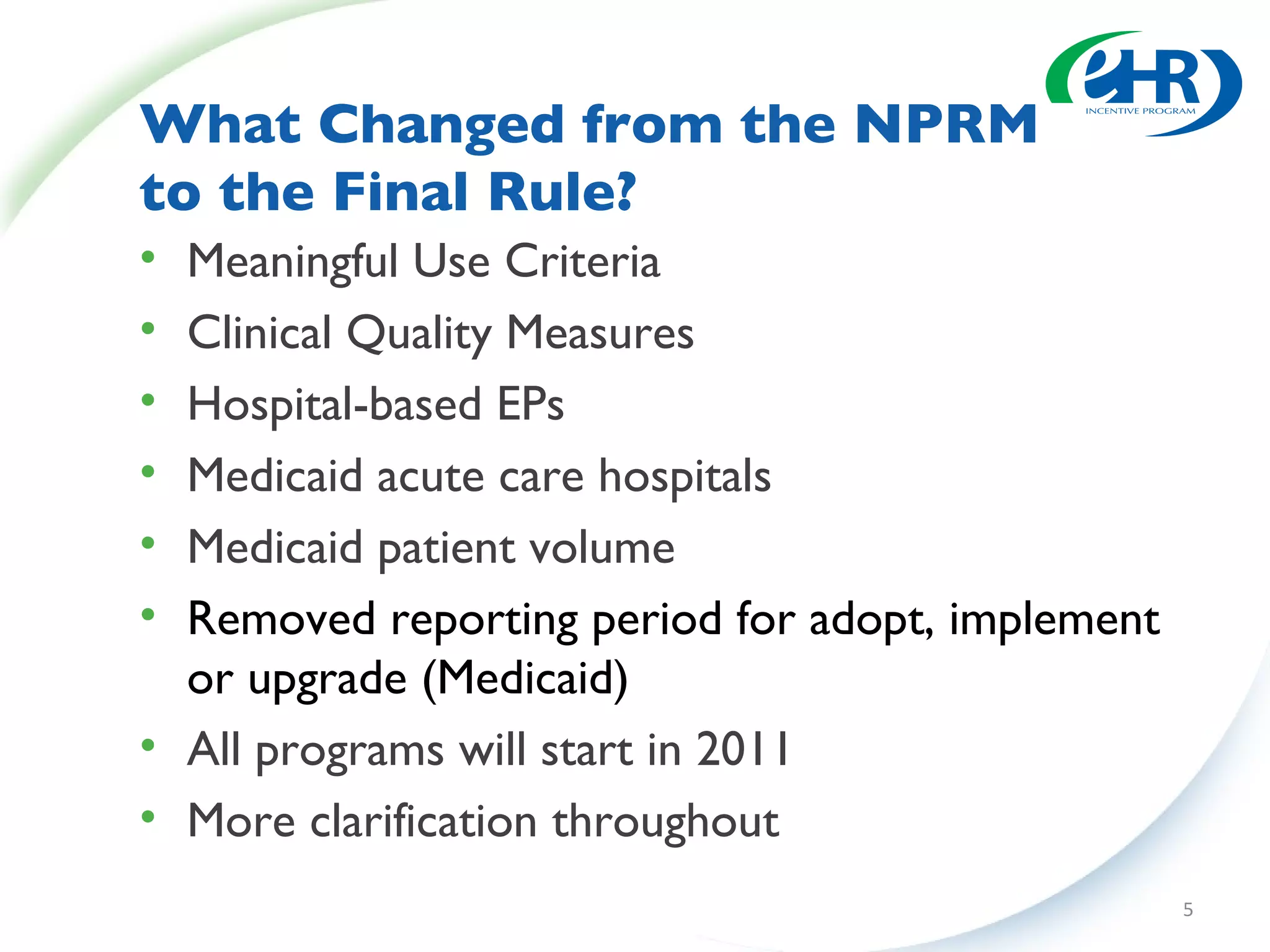 What Changed from the NPRM  to the Final Rule?  Meaningful Use Criteria Clinical Quality Measures Hospital-based EPs Medicaid acute care hospitals Medicaid patient volume Removed reporting period for adopt, implement or upgrade (Medicaid) All programs will start in 2011 More clarification throughout 