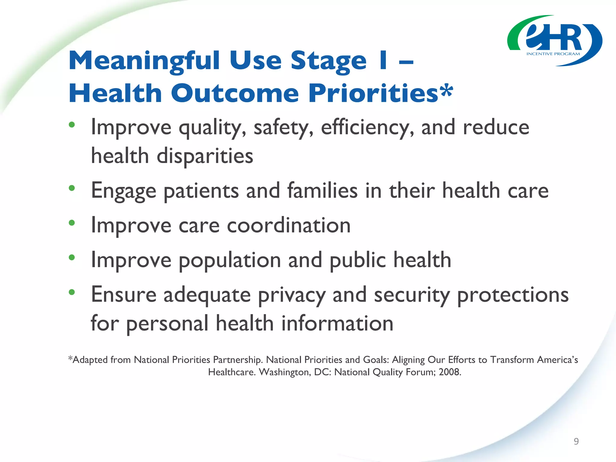 Meaningful Use Stage 1 –  Health Outcome Priorities* Improve quality, safety, efficiency, and reduce health disparities Engage patients and families in their health care Improve care coordination Improve population and public health  Ensure adequate privacy and security protections for personal health information *Adapted from National Priorities Partnership. National Priorities and Goals: Aligning Our Efforts to Transform America’s Healthcare. Washington, DC: National Quality Forum; 2008. 