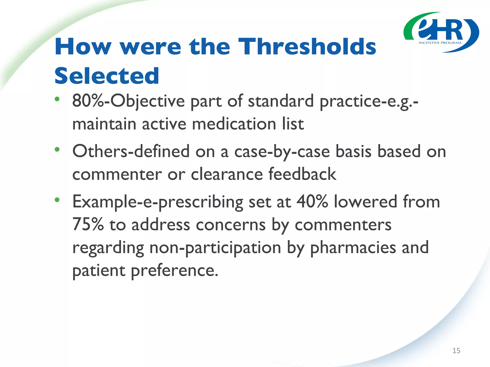 How were the Thresholds Selected  80%-Objective part of standard practice-e.g.-maintain active medication list Others-defined on a case-by-case basis based on commenter or clearance feedback Example-e-prescribing set at 40% lowered from 75% to address concerns by commenters regarding non-participation by pharmacies and patient preference. 