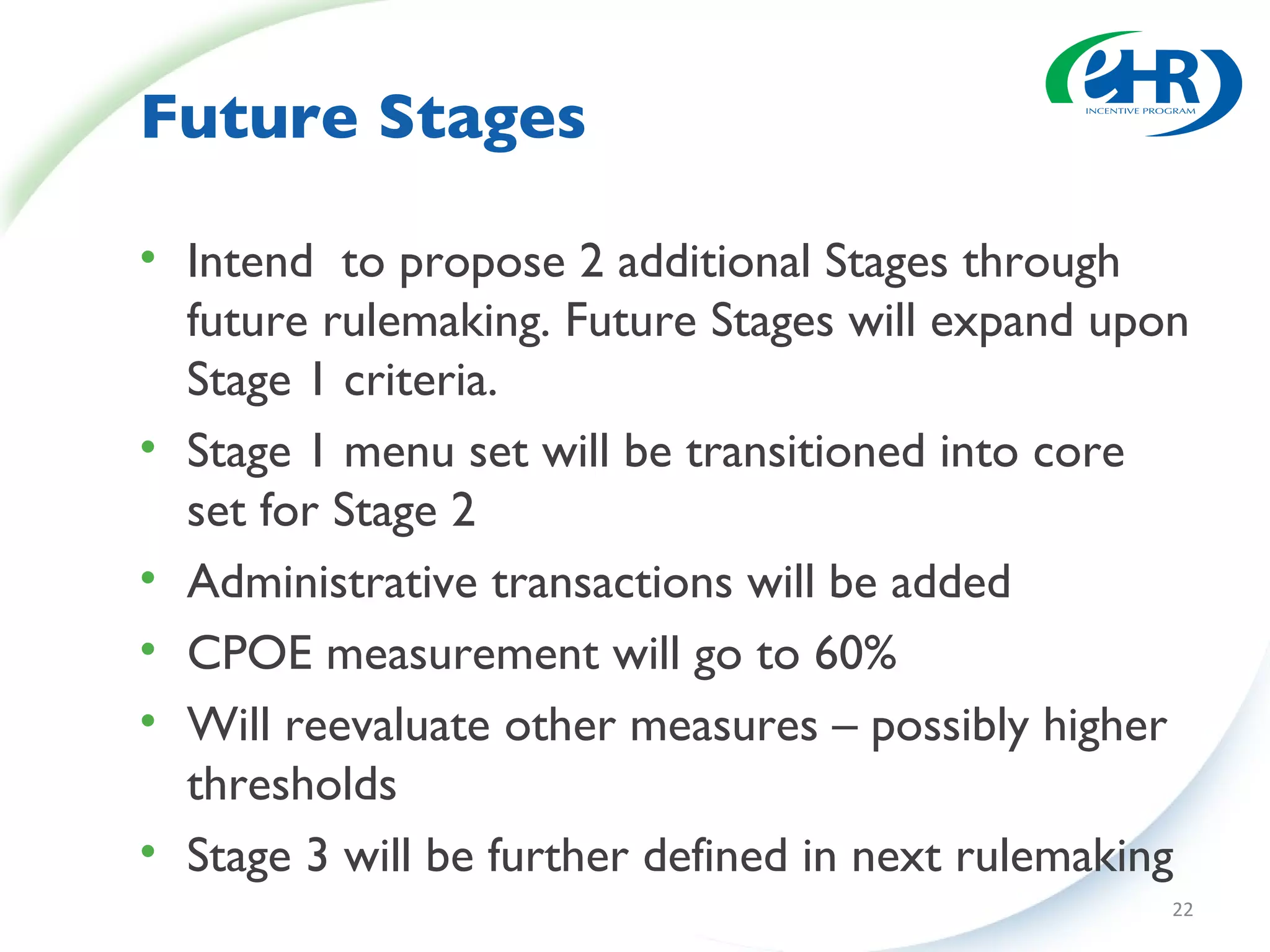 Future Stages Intend  to propose 2 additional Stages through future rulemaking. Future Stages will expand upon Stage 1 criteria. Stage 1 menu set will be transitioned into core set for Stage 2 Administrative transactions will be added CPOE measurement will go to 60% Will reevaluate other measures – possibly higher thresholds Stage 3 will be further defined in next rulemaking 