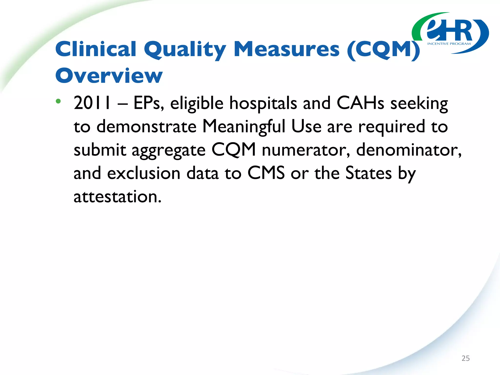 Clinical Quality Measures (CQM) Overview 2011 – EPs, eligible hospitals and CAHs seeking to demonstrate Meaningful Use are required to submit aggregate CQM numerator, denominator, and exclusion data to CMS or the States by attestation. 