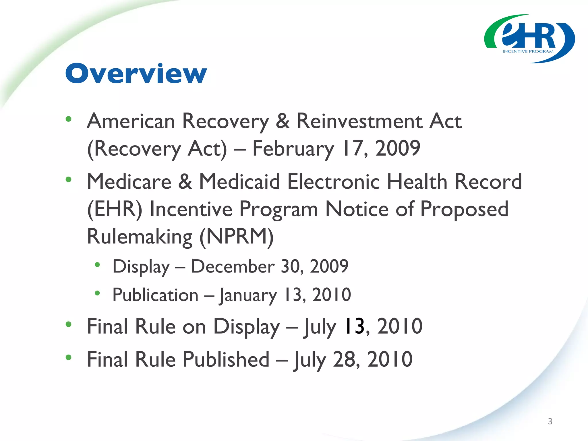 Overview American Recovery & Reinvestment Act (Recovery Act) – February 17, 2009 Medicare & Medicaid Electronic Health Record (EHR) Incentive Program Notice of Proposed Rulemaking (NPRM) Display – December 30, 2009 Publication – January 13, 2010 Final Rule on Display – July  13 , 2010 Final Rule Published – July 28, 2010 
