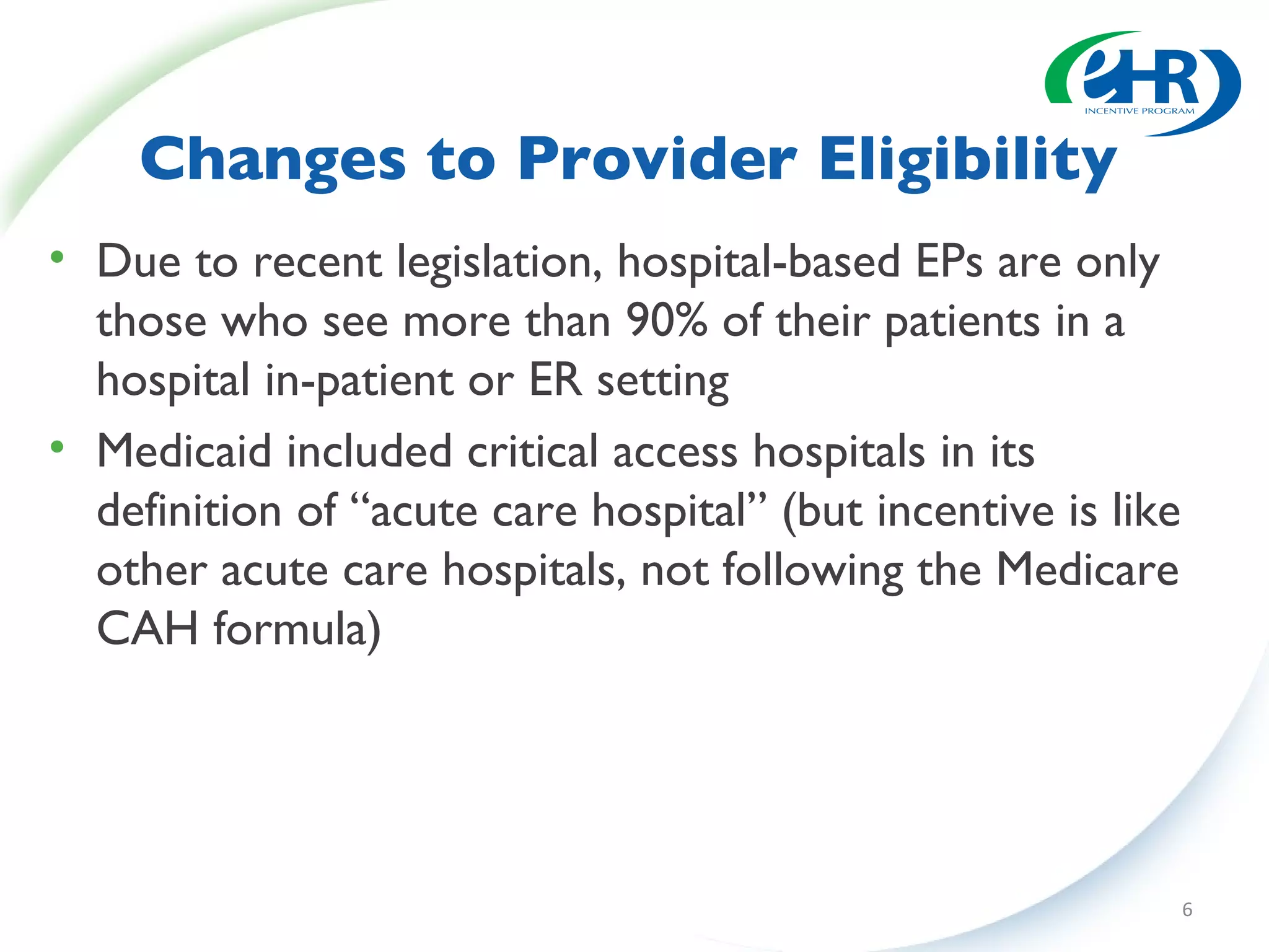Changes to Provider Eligibility Due to recent legislation, hospital-based EPs are only those who see more than 90% of their patients in a hospital in-patient or ER setting Medicaid included critical access hospitals in its definition of “acute care hospital” (but incentive is like other acute care hospitals, not following the Medicare CAH formula) 