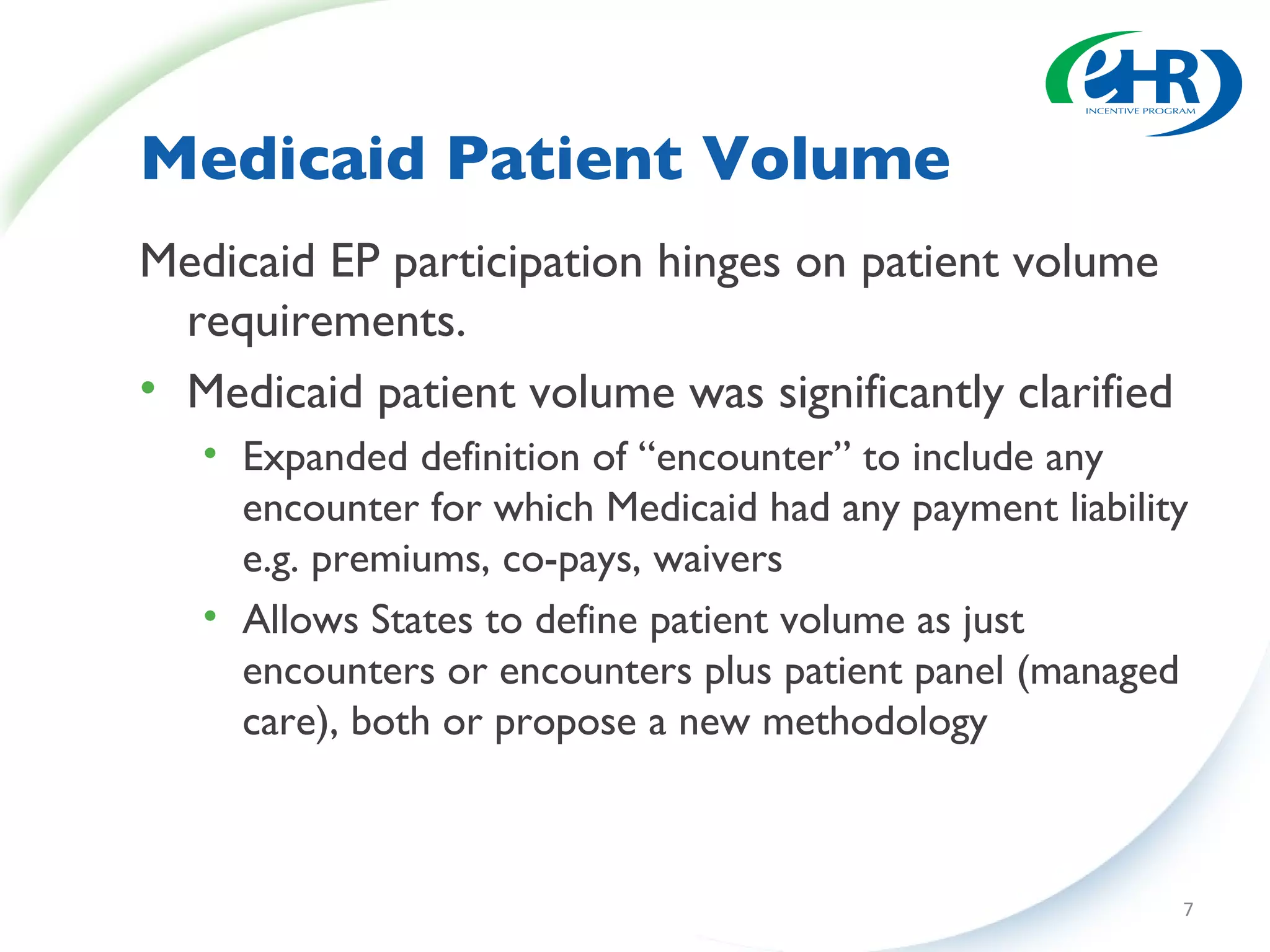 Medicaid Patient Volume Medicaid EP participation hinges on patient volume requirements. Medicaid patient volume was significantly clarified Expanded definition of “encounter” to include any encounter for which Medicaid had any payment liability e.g. premiums, co-pays, waivers Allows States to define patient volume as just encounters or encounters plus patient panel (managed care), both or propose a new methodology 