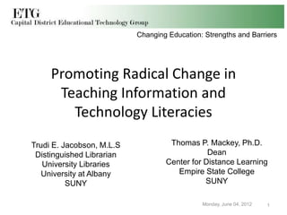 Changing Education: Strengths and Barriers




     Promoting Radical Change in
      Teaching Information and
        Technology Literacies
Trudi E. Jacobson, M.L.S            Thomas P. Mackey, Ph.D.
 Distinguished Librarian                       Dean
   University Libraries            Center for Distance Learning
   University at Albany               Empire State College
          SUNY                                SUNY

                                              Monday, June 04, 2012   1
 