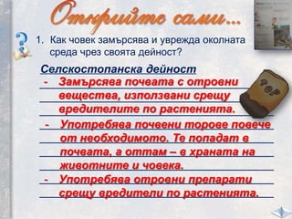 1. Как човек замърсява и уврежда околната
среда чрез своята дейност?
Селскостопанска дейност
_____________________________________
_____________________________________
_____________________________________
_____________________________________
_____________________________________
_____________________________________
_____________________________________
_____________________________________
_____________________________________
- Замърсява почвата с отровни
вещества, използвани срещу
вредителите по растенията.
- Употребява почвени торове повече
от необходимото. Те попадат в
почвата, а оттам – в храната на
животните и човека.
- Употребява отровни препарати
срещу вредители по растенията.
 