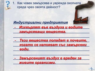 1. Как човек замърсява и уврежда околната
среда чрез своята дейност?
Индустриални предприятия
_____________________________________
_____________________________________
_____________________________________
_____________________________________
_____________________________________
_____________________________________
_____________________________________
_____________________________________
_____________________________________
- Изхвърлят във въздуха и водите
замърсяващи вещества.
- Тези вещества попадат в почвите,
когато се напояват със замърсени
води.
- Замърсеният въздух е вреден за
живите организми.
 