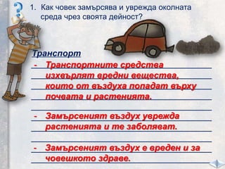 Транспорт
_____________________________________
_____________________________________
_____________________________________
_____________________________________
_____________________________________
_____________________________________
_____________________________________
_____________________________________
_____________________________________
_____________________________________
1. Как човек замърсява и уврежда околната
среда чрез своята дейност?
- Транспортните средства
изхвърлят вредни вещества,
които от въздуха попадат върху
почвата и растенията.
- Замърсеният въздух уврежда
растенията и те заболяват.
- Замърсеният въздух е вреден и за
човешкото здраве.
 