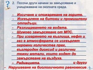 2. Посочи други начини за замърсяване и
унищожаване на околната среда.
_____________________________________
_____________________________________
_____________________________________
_____________________________________
_____________________________________
_____________________________________
_____________________________________
_____________________________________
_____________________________________
_____________________________________
_____________________________________
_____________________________________
- Изсичане и опожаряване на горите.
- Изхвърляне на битови и промишлени
отпадъци.
- Разхищаването на водата.
- Шумово замърсяване от МПС.
- При изгарянето на въглища, нефт и
газ в атмосферата се изхвърлят
огромни количества прах,
въглероден диоксид и различни
тежки метали, които водят до
замърсяване на въздуха.
и други- Радиацията.
- Нарушаване на биологичното равновесие
 