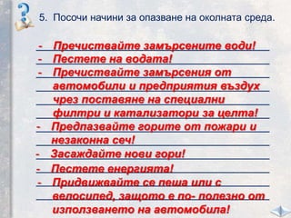 5. Посочи начини за опазване на околната среда.
_____________________________________
_____________________________________
_____________________________________
_____________________________________
_____________________________________
_____________________________________
_____________________________________
_____________________________________
_____________________________________
_____________________________________
_____________________________________
_____________________________________
- Пречиствайте замърсените води!
- Пречиствайте замърсения от
автомобили и предприятия въздух
чрез поставяне на специални
филтри и катализатори за целта!
- Предпазвайте горите от пожари и
незаконна сеч!
- Пестете на водата!
- Засаждайте нови гори!
- Пестете енергията!
- Придвижвайте се пеша или с
велосипед, защото е по- полезно от
използването на автомобила!
 